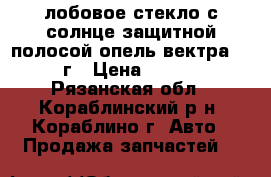 лобовое стекло с солнце защитной полосой опель вектра 1992 г › Цена ­ 4 000 - Рязанская обл., Кораблинский р-н, Кораблино г. Авто » Продажа запчастей   